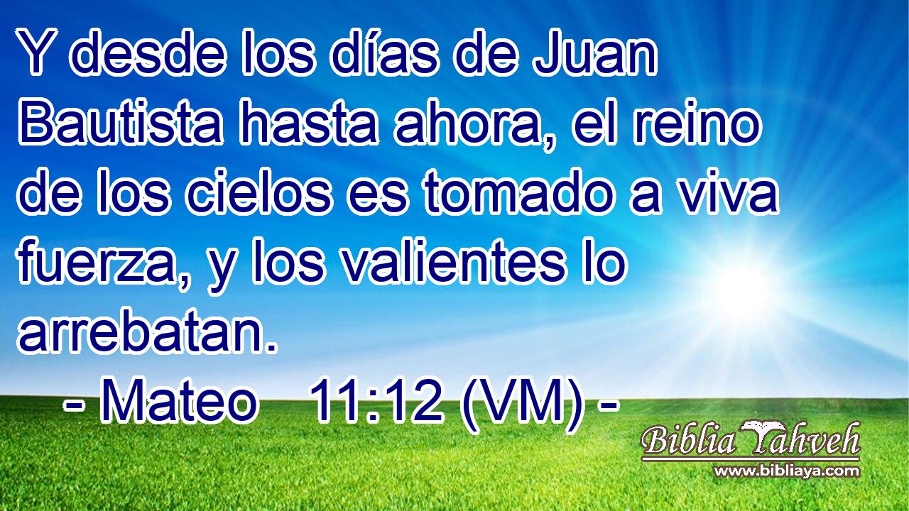  Y desde los días de Juan Bautista hasta ahora, el reino de los cielos es tomado a viva fuerza, y los valientes lo arrebatan. 