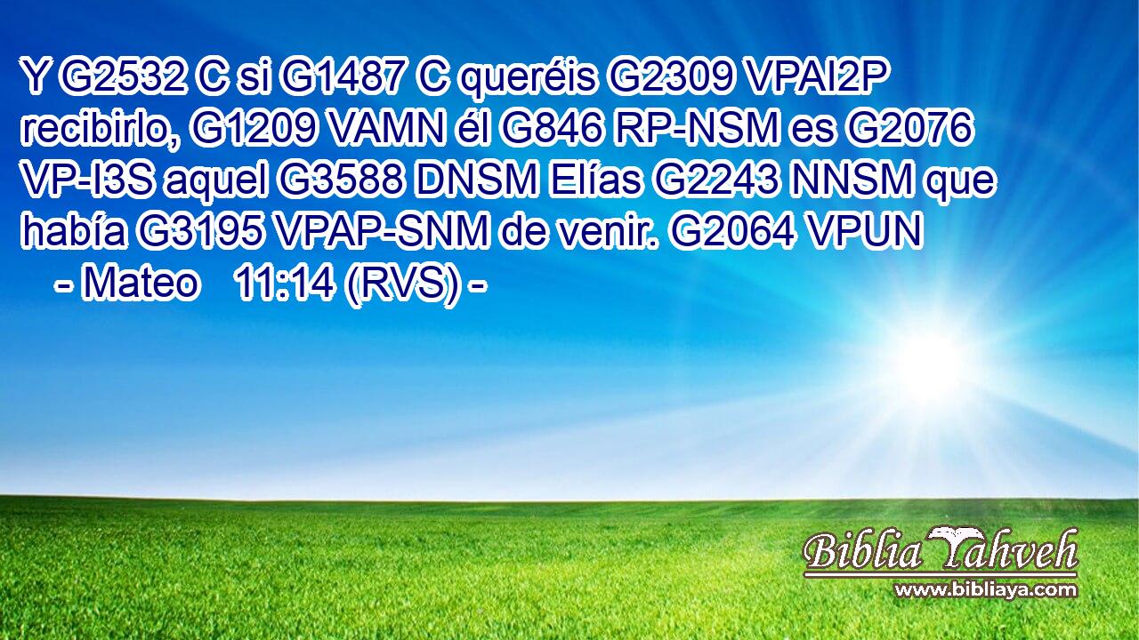 Y G2532 C si G1487 C queréis G2309 VPAI2P recibirlo, G1209 VAMN él G846 RP-NSM es G2076 VP-I3S aquel G3588 DNSM Elías G2243 NNSM que había G3195 VPAP-SNM de venir. G2064 VPUN 