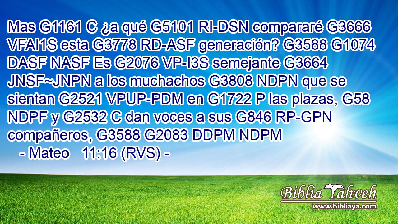Mas G1161 C ¿a qué G5101 RI-DSN compararé G3666 VFAI1S esta G3778 RD-ASF generación? G3588 G1074 DASF NASF Es G2076 VP-I3S semejante G3664 JNSF~JNPN a los muchachos G3808 NDPN que se sientan G2521 VPUP-PDM en G1722 P las plazas, G58 NDPF y G2532 C dan voces a sus G846 RP-GPN compañeros, G3588 G2083 DDPM NDPM 