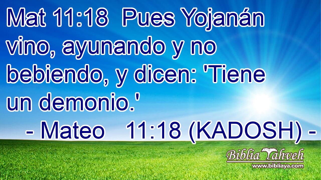  Pues Yojanán vino, ayunando y no bebiendo, y dicen: 'Tiene un demonio.' 
