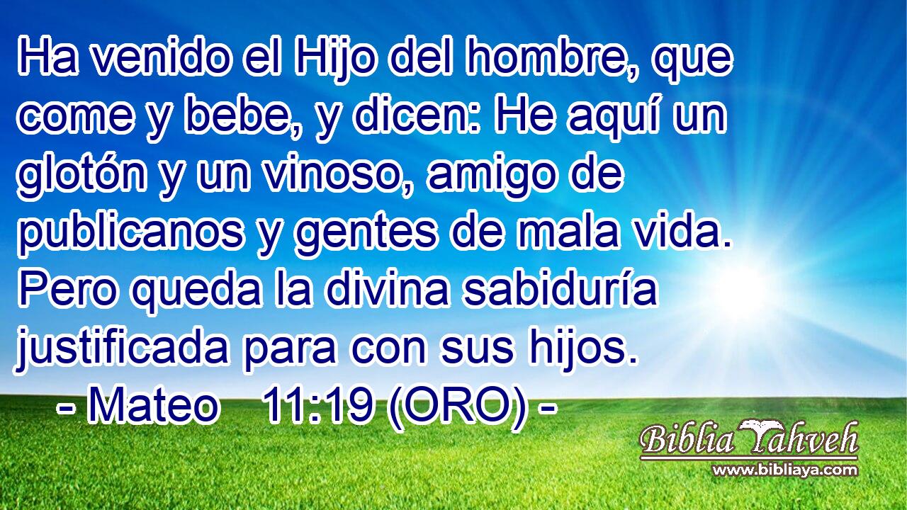  Ha venido el Hijo del hombre, que come y bebe, y dicen: He aquí un glotón y un vinoso, amigo de publicanos y gentes de mala vida. Pero queda la divina sabiduría justificada para con sus hijos. 