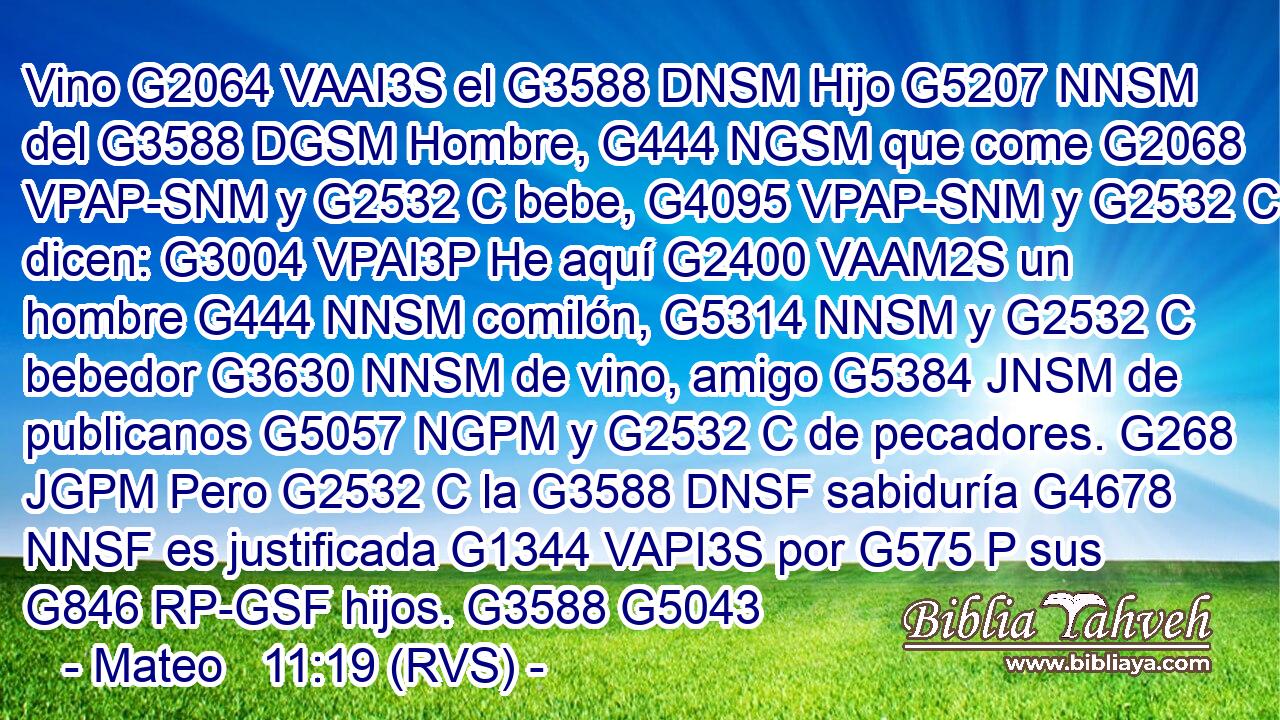 Vino G2064 VAAI3S el G3588 DNSM Hijo G5207 NNSM del G3588 DGSM Hombre, G444 NGSM que come G2068 VPAP-SNM y G2532 C bebe, G4095 VPAP-SNM y G2532 C dicen: G3004 VPAI3P He aquí G2400 VAAM2S un hombre G444 NNSM comilón, G5314 NNSM y G2532 C bebedor G3630 NNSM de vino, amigo G5384 JNSM de publicanos G5057 NGPM y G2532 C de pecadores. G268 JGPM Pero G2532 C la G3588 DNSF sabiduría G4678 NNSF es justificada G1344 VAPI3S por G575 P sus G846 RP-GSF hijos. G3588 G5043 