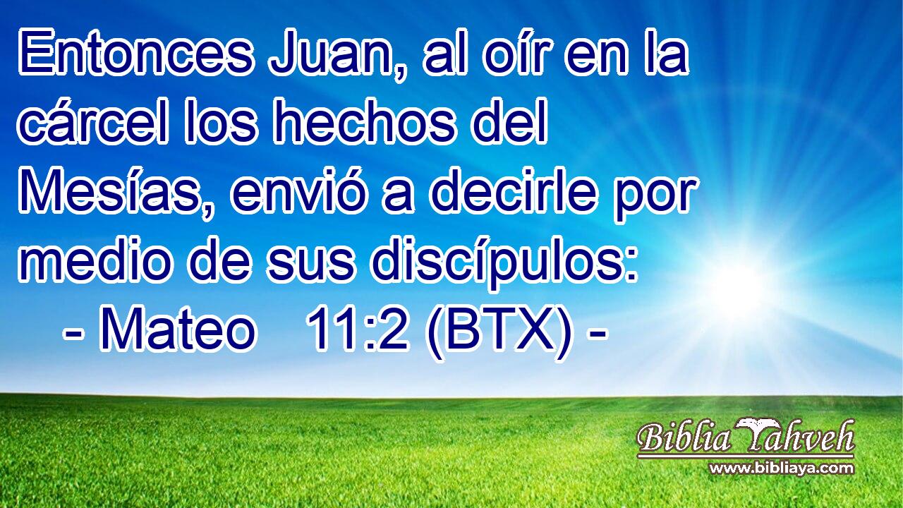 Entonces Juan, al oír en la cárcel los hechos del Mesías, envió a decirle por medio de sus discípulos:
