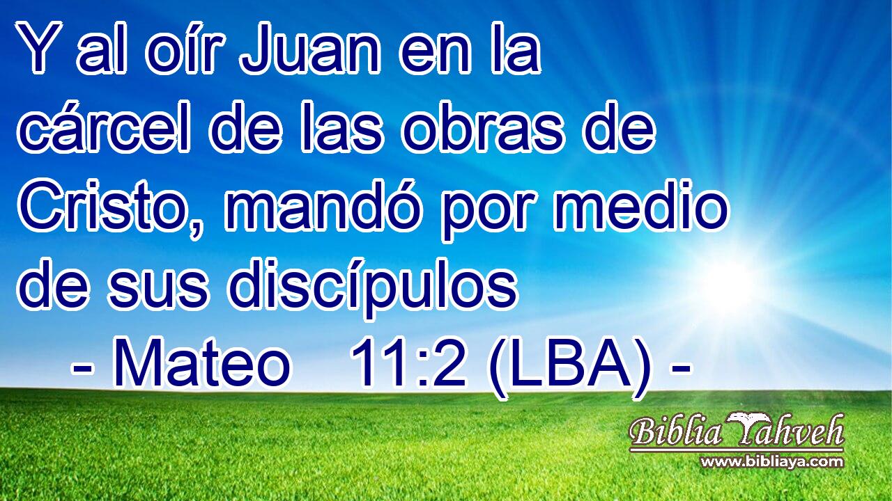 Y al oír Juan en la cárcel de las obras de Cristo, mandó por medio de sus discípulos
