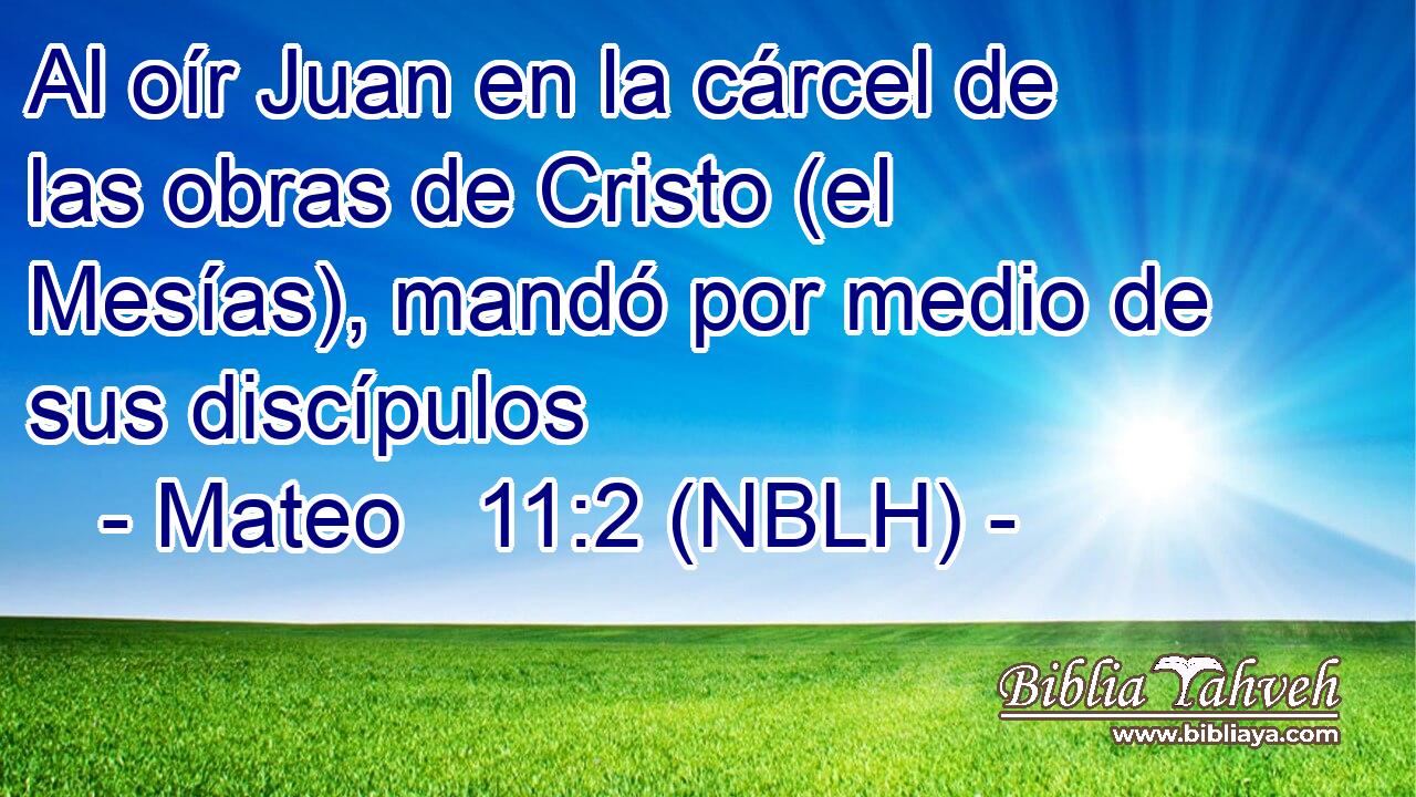  Al oír Juan en la cárcel de las obras de Cristo (el Mesías), mandó por medio de sus discípulos 