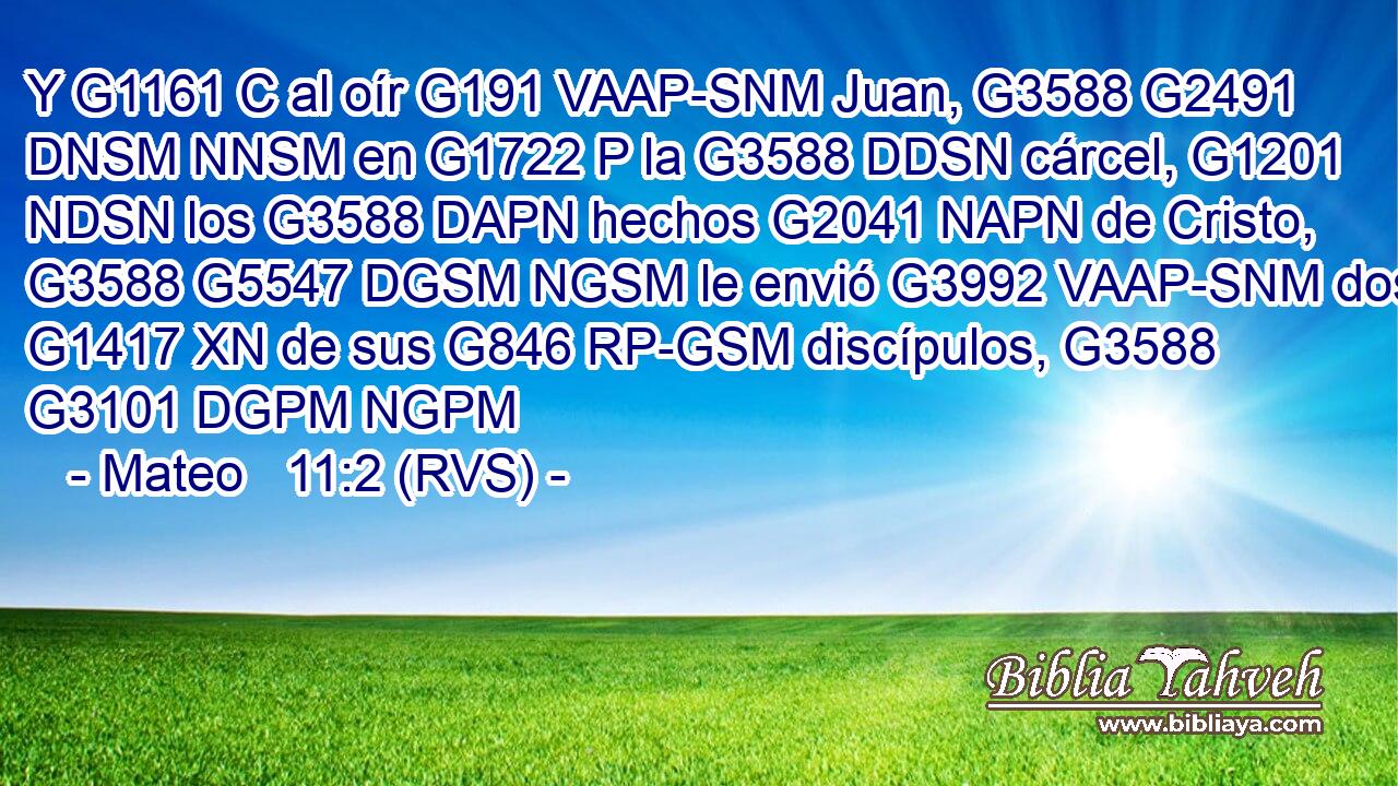 Y G1161 C al oír G191 VAAP-SNM Juan, G3588 G2491 DNSM NNSM en G1722 P la G3588 DDSN cárcel, G1201 NDSN los G3588 DAPN hechos G2041 NAPN de Cristo, G3588 G5547 DGSM NGSM le envió G3992 VAAP-SNM dos G1417 XN de sus G846 RP-GSM discípulos, G3588 G3101 DGPM NGPM 