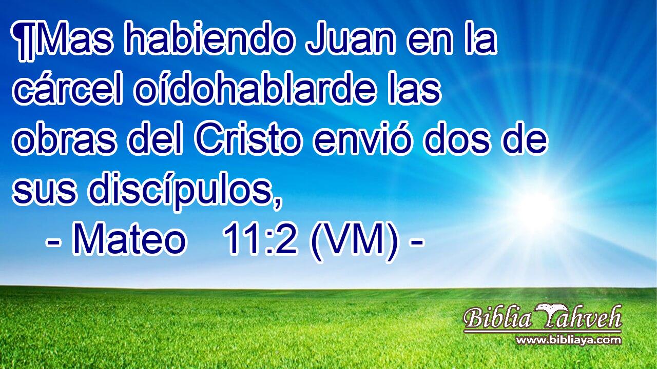  ¶Mas habiendo Juan en la cárcel oídohablarde las obras del Cristo envió dos de sus discípulos, 