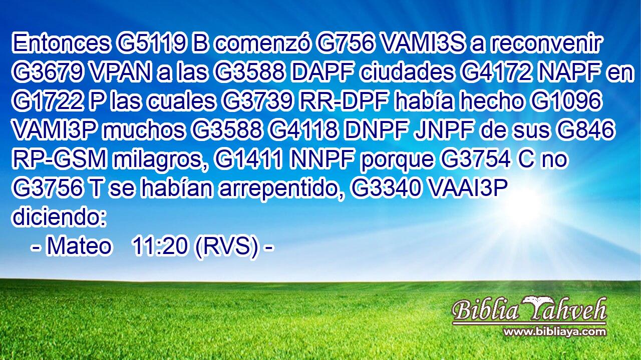 Entonces G5119 B comenzó G756 VAMI3S a reconvenir G3679 VPAN a las G3588 DAPF ciudades G4172 NAPF en G1722 P las cuales G3739 RR-DPF había hecho G1096 VAMI3P muchos G3588 G4118 DNPF JNPF de sus G846 RP-GSM milagros, G1411 NNPF porque G3754 C no G3756 T se habían arrepentido, G3340 VAAI3P diciendo: 