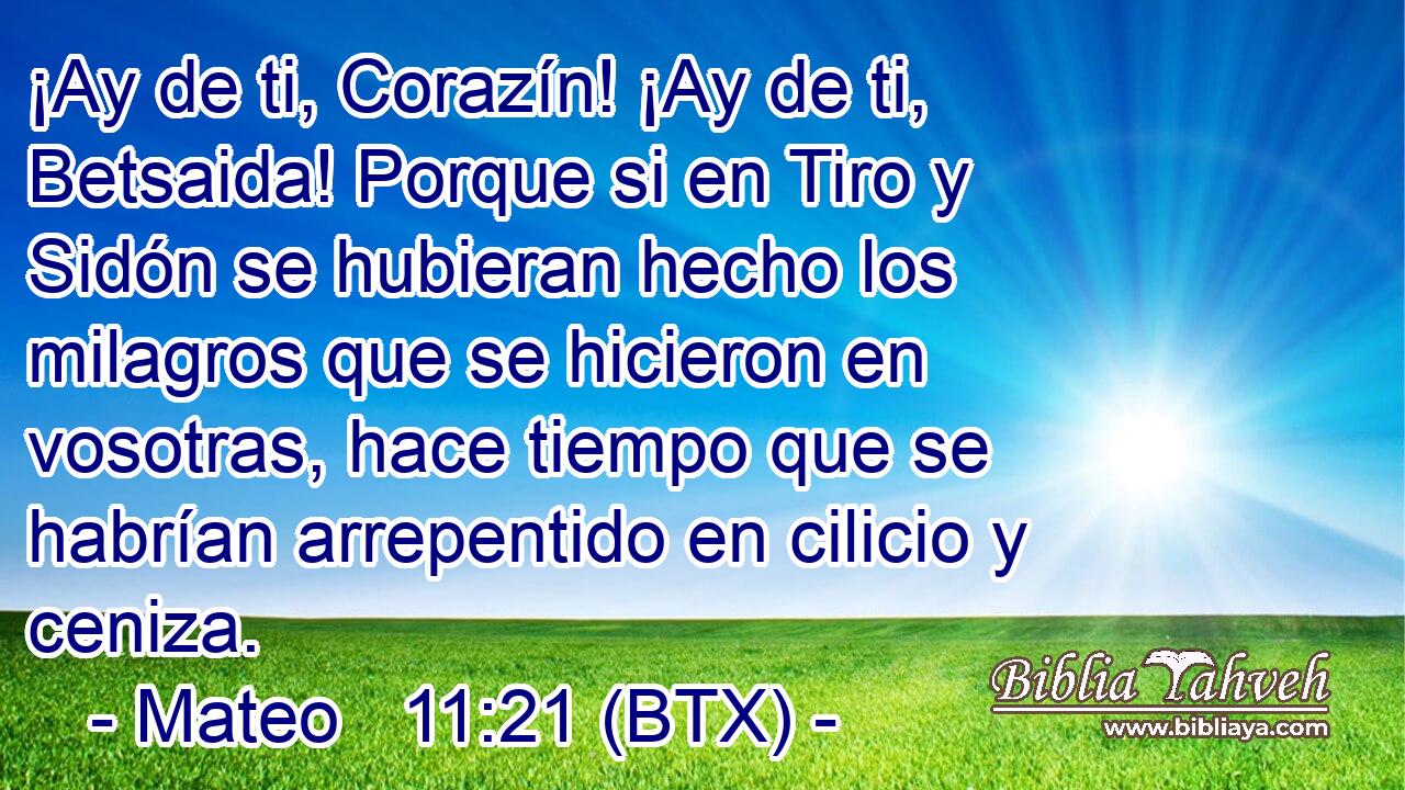 ¡Ay de ti, Corazín! ¡Ay de ti, Betsaida! Porque si en Tiro y Sidón se hubieran hecho los milagros que se hicieron en vosotras, hace tiempo que se habrían arrepentido en cilicio y ceniza.