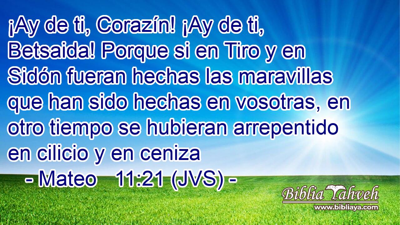 ¡Ay de ti, Corazín! ¡Ay de ti, Betsaida! Porque si en Tiro y en Sidón fueran hechas las maravillas que han sido hechas en vosotras, en otro tiempo se hubieran arrepentido en cilicio y en ceniza