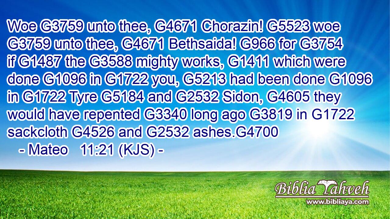 Woe G3759 unto thee, G4671 Chorazin! G5523 woe G3759 unto thee, G4671 Bethsaida! G966 for G3754 if G1487 the G3588 mighty works, G1411 which were done G1096 in G1722 you, G5213 had been done G1096 in G1722 Tyre G5184 and G2532 Sidon, G4605 they would have repented G3340 long ago G3819 in G1722 sackcloth G4526 and G2532 ashes.G4700