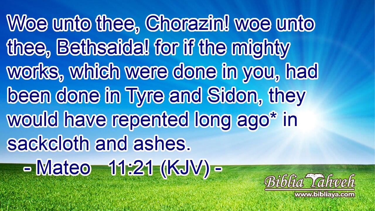 Woe unto thee, Chorazin! woe unto thee, Bethsaida! for if the mighty works, which were done in you, had been done in Tyre and Sidon, they would have repented long ago* in sackcloth and ashes.