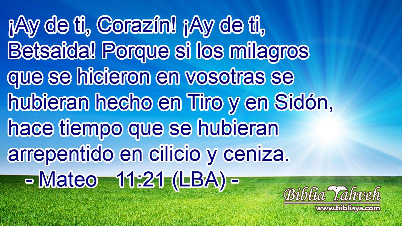 ¡Ay de ti, Corazín! ¡Ay de ti, Betsaida! Porque si los milagros que se hicieron en vosotras se hubieran hecho en Tiro y en Sidón, hace tiempo que se hubieran arrepentido en cilicio y ceniza.