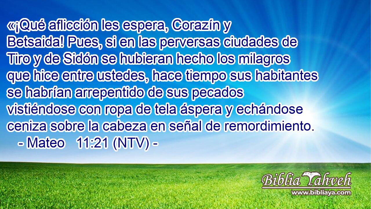 «¡Qué aflicción les espera, Corazín y Betsaida! Pues, si en las perversas ciudades de Tiro y de Sidón se hubieran hecho los milagros que hice entre ustedes, hace tiempo sus habitantes se habrían arrepentido de sus pecados vistiéndose con ropa de tela áspera y echándose ceniza sobre la cabeza en señal de remordimiento.