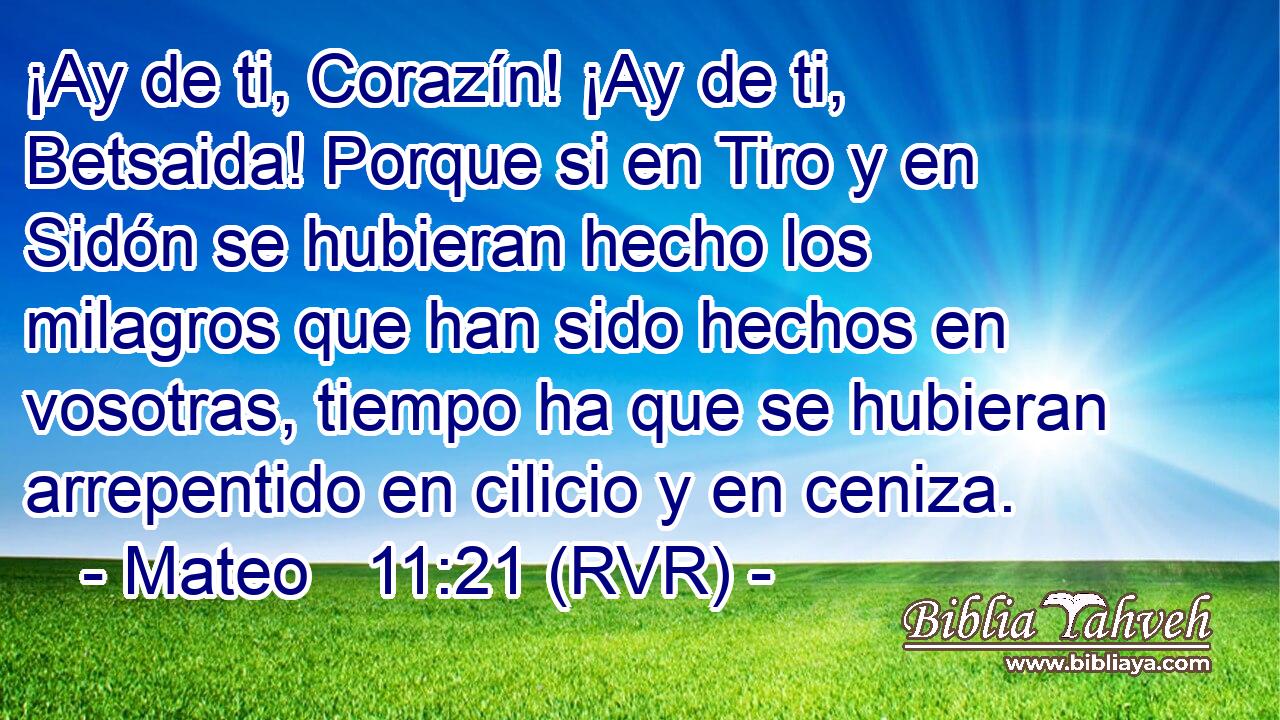 ¡Ay de ti, Corazín! ¡Ay de ti, Betsaida! Porque si en Tiro y en Sidón se hubieran hecho los milagros que han sido hechos en vosotras, tiempo ha que se hubieran arrepentido en cilicio y en ceniza.