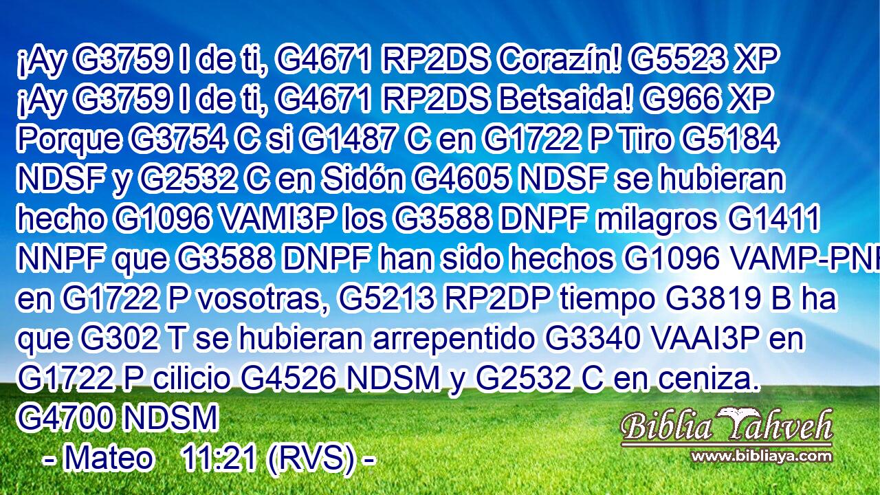 ¡Ay G3759 I de ti, G4671 RP2DS Corazín! G5523 XP ¡Ay G3759 I de ti, G4671 RP2DS Betsaida! G966 XP Porque G3754 C si G1487 C en G1722 P Tiro G5184 NDSF y G2532 C en Sidón G4605 NDSF se hubieran hecho G1096 VAMI3P los G3588 DNPF milagros G1411 NNPF que G3588 DNPF han sido hechos G1096 VAMP-PNF en G1722 P vosotras, G5213 RP2DP tiempo G3819 B ha que G302 T se hubieran arrepentido G3340 VAAI3P en G1722 P cilicio G4526 NDSM y G2532 C en ceniza. G4700 NDSM 