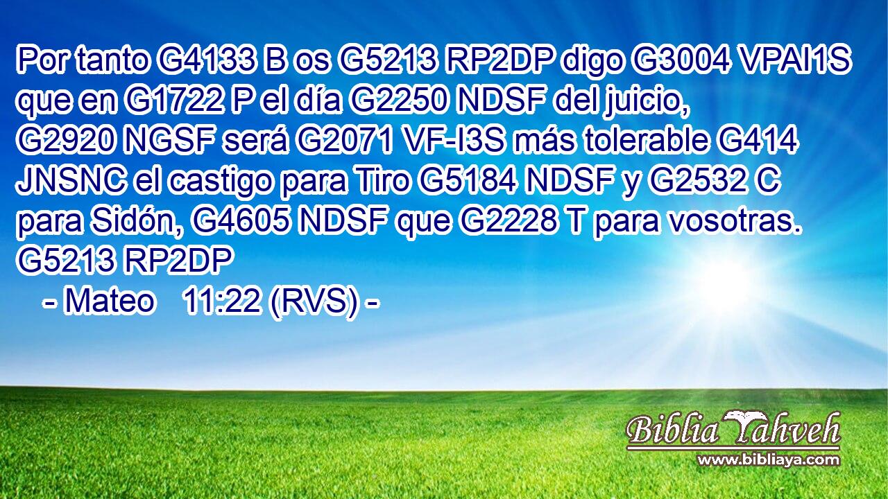 Por tanto G4133 B os G5213 RP2DP digo G3004 VPAI1S que en G1722 P el día G2250 NDSF del juicio, G2920 NGSF será G2071 VF-I3S más tolerable G414 JNSNC el castigo para Tiro G5184 NDSF y G2532 C para Sidón, G4605 NDSF que G2228 T para vosotras. G5213 RP2DP 