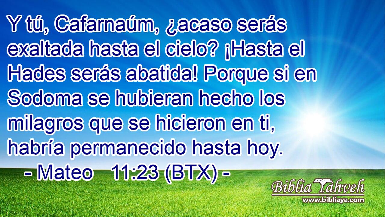 Y tú, Cafarnaúm, ¿acaso serás exaltada hasta el cielo? ¡Hasta el Hades serás abatida! Porque si en Sodoma se hubieran hecho los milagros que se hicieron en ti, habría permanecido hasta hoy.