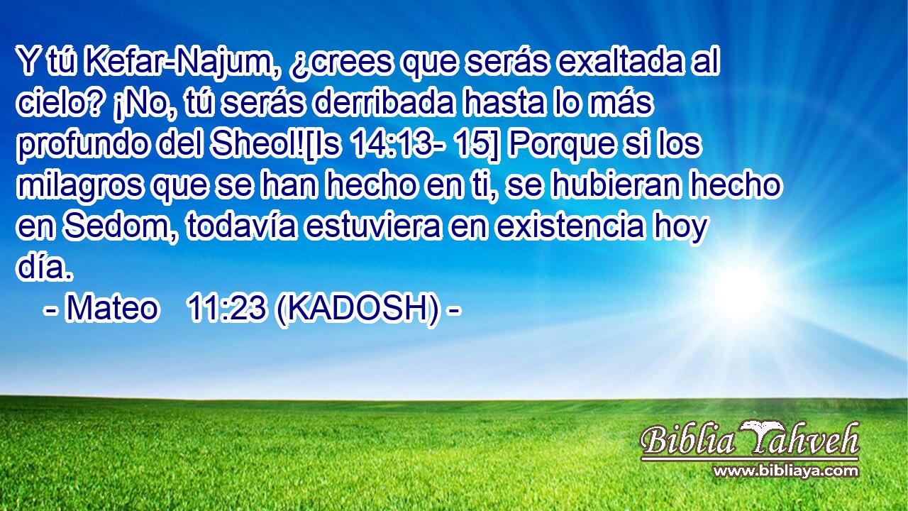  Y tú Kefar-Najum, ¿crees que serás exaltada al cielo? ¡No, tú serás derribada hasta lo más profundo del Sheol![Is 14:13- 15] Porque si los milagros que se han hecho en ti, se hubieran hecho en Sedom, todavía estuviera en existencia hoy día. 
