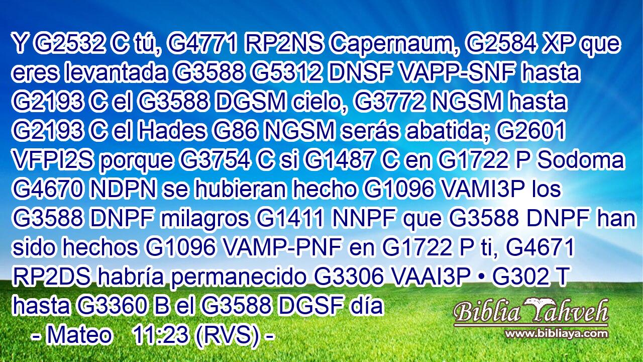 Y G2532 C tú, G4771 RP2NS Capernaum, G2584 XP que eres levantada G3588 G5312 DNSF VAPP-SNF hasta G2193 C el G3588 DGSM cielo, G3772 NGSM hasta G2193 C el Hades G86 NGSM serás abatida; G2601 VFPI2S porque G3754 C si G1487 C en G1722 P Sodoma G4670 NDPN se hubieran hecho G1096 VAMI3P los G3588 DNPF milagros G1411 NNPF que G3588 DNPF han sido hechos G1096 VAMP-PNF en G1722 P ti, G4671 RP2DS habría permanecido G3306 VAAI3P • G302 T hasta G3360 B el G3588 DGSF día 