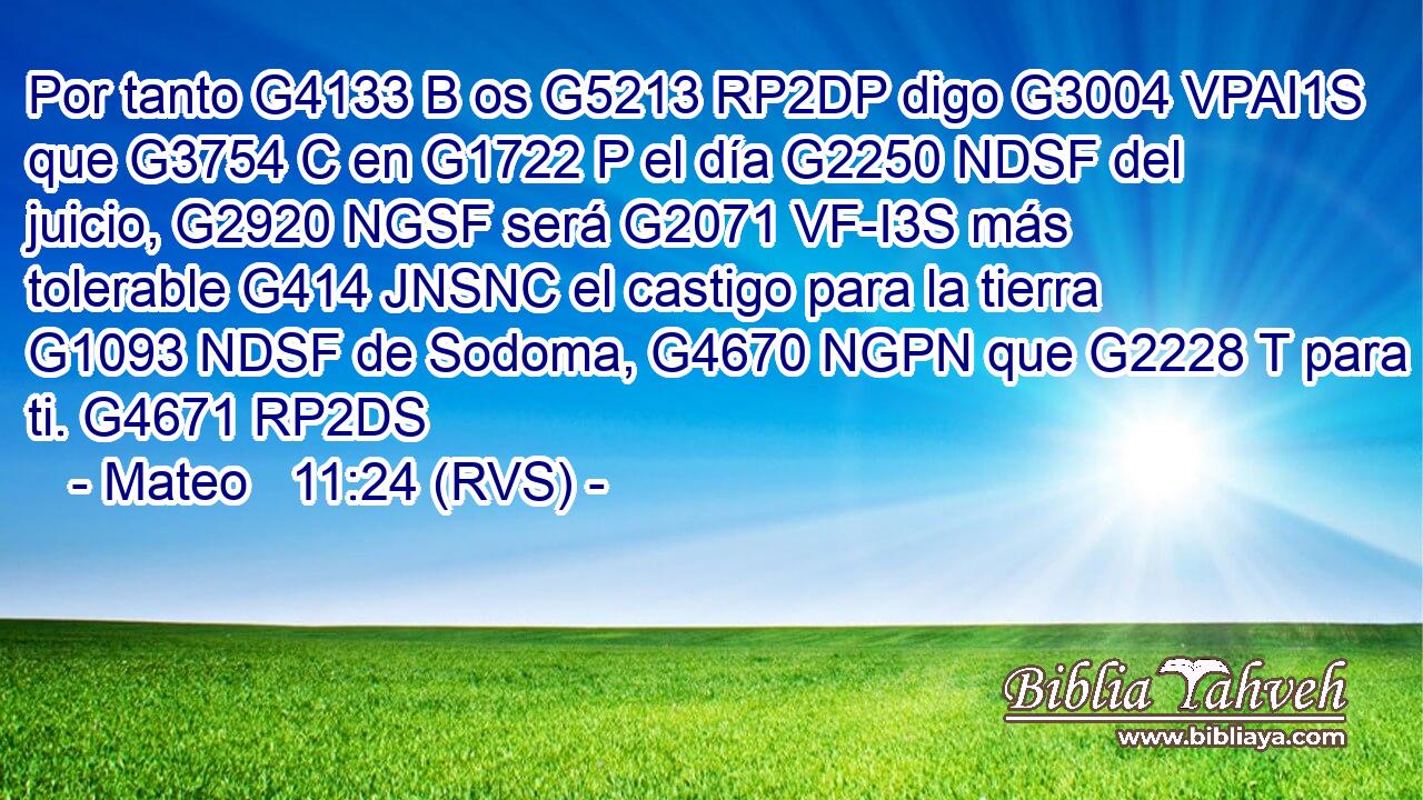 Por tanto G4133 B os G5213 RP2DP digo G3004 VPAI1S que G3754 C en G1722 P el día G2250 NDSF del juicio, G2920 NGSF será G2071 VF-I3S más tolerable G414 JNSNC el castigo para la tierra G1093 NDSF de Sodoma, G4670 NGPN que G2228 T para ti. G4671 RP2DS 