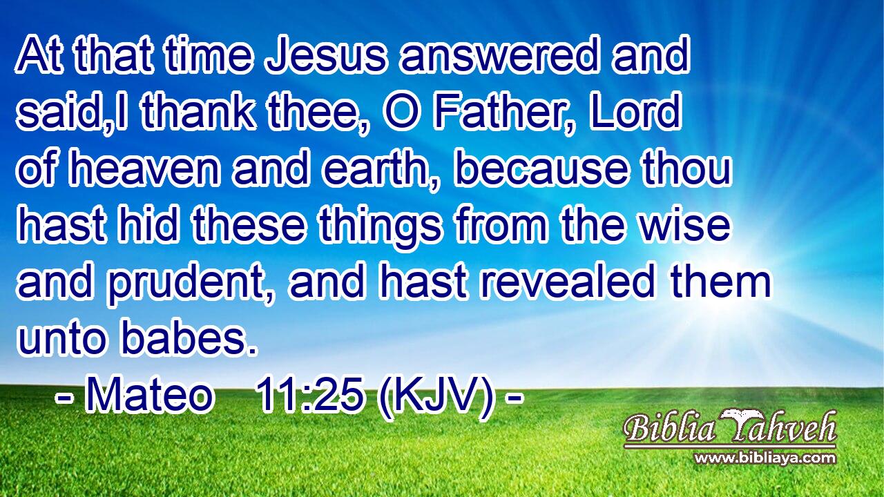 At that time Jesus answered and said,I thank thee, O Father, Lord of heaven and earth, because thou hast hid these things from the wise and prudent, and hast revealed them unto babes.