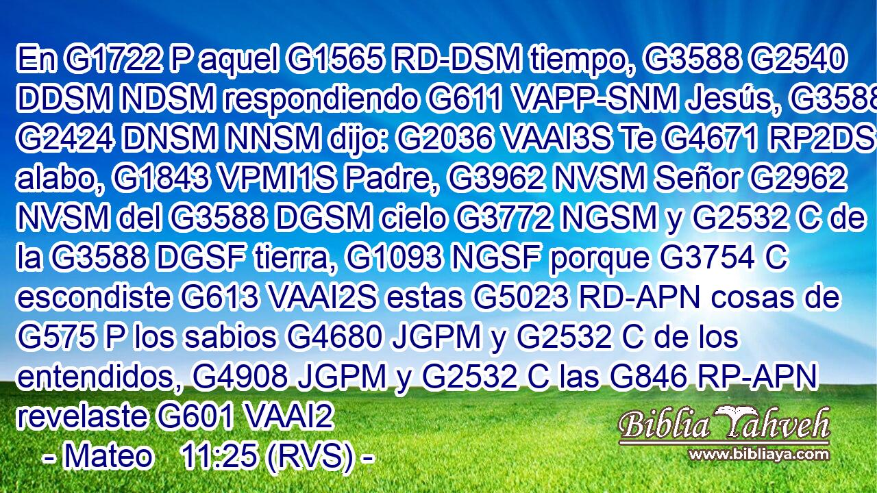 En G1722 P aquel G1565 RD-DSM tiempo, G3588 G2540 DDSM NDSM respondiendo G611 VAPP-SNM Jesús, G3588 G2424 DNSM NNSM dijo: G2036 VAAI3S Te G4671 RP2DS alabo, G1843 VPMI1S Padre, G3962 NVSM Señor G2962 NVSM del G3588 DGSM cielo G3772 NGSM y G2532 C de la G3588 DGSF tierra, G1093 NGSF porque G3754 C escondiste G613 VAAI2S estas G5023 RD-APN cosas de G575 P los sabios G4680 JGPM y G2532 C de los entendidos, G4908 JGPM y G2532 C las G846 RP-APN revelaste G601 VAAI2
