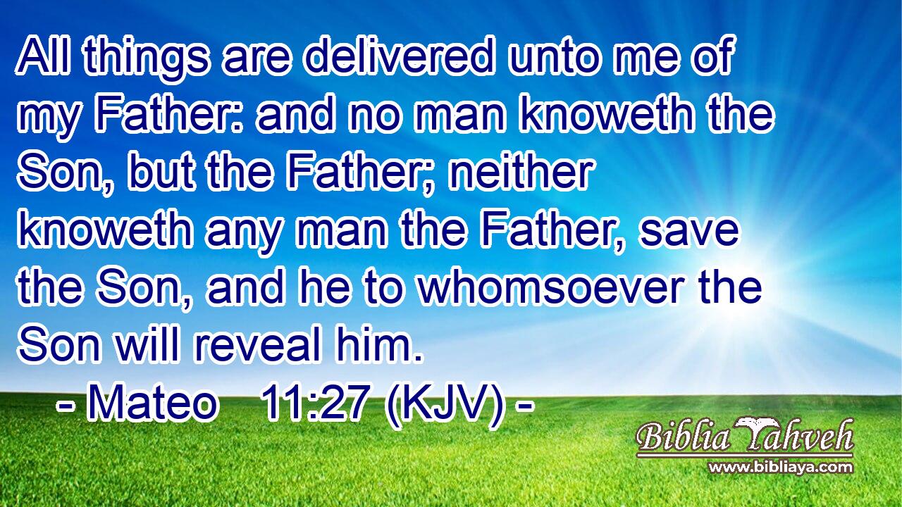 All things are delivered unto me of my Father: and no man knoweth the Son, but the Father; neither knoweth any man the Father, save the Son, and he to whomsoever the Son will reveal him.