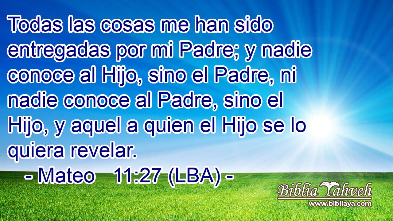 Todas las cosas me han sido entregadas por mi Padre; y nadie conoce al Hijo, sino el Padre, ni nadie conoce al Padre, sino el Hijo, y aquel a quien el Hijo se lo quiera revelar.
