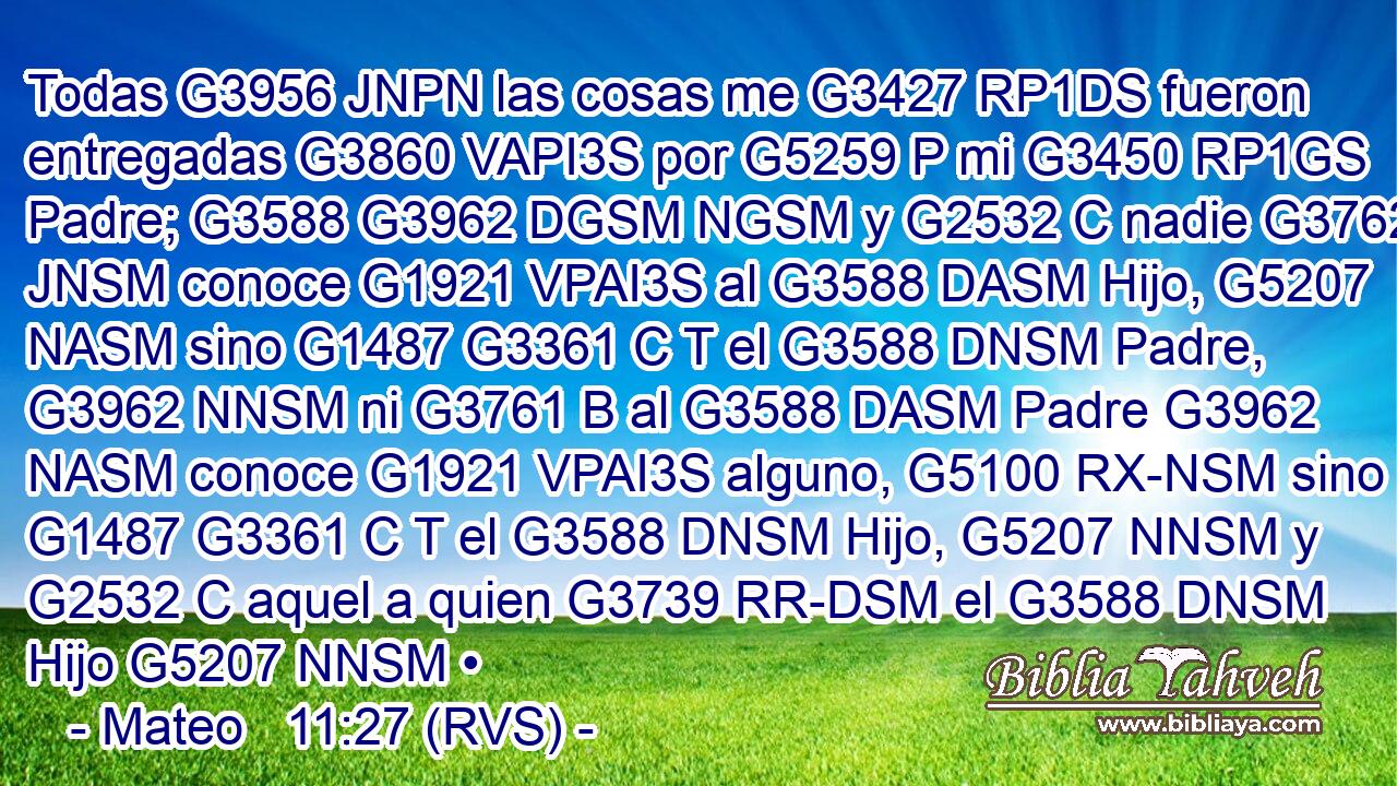 Todas G3956 JNPN las cosas me G3427 RP1DS fueron entregadas G3860 VAPI3S por G5259 P mi G3450 RP1GS Padre; G3588 G3962 DGSM NGSM y G2532 C nadie G3762 JNSM conoce G1921 VPAI3S al G3588 DASM Hijo, G5207 NASM sino G1487 G3361 C T el G3588 DNSM Padre, G3962 NNSM ni G3761 B al G3588 DASM Padre G3962 NASM conoce G1921 VPAI3S alguno, G5100 RX-NSM sino G1487 G3361 C T el G3588 DNSM Hijo, G5207 NNSM y G2532 C aquel a quien G3739 RR-DSM el G3588 DNSM Hijo G5207 NNSM •