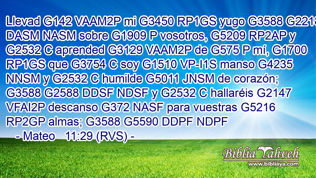 Llevad G142 VAAM2P mi G3450 RP1GS yugo G3588 G2218 DASM NASM sobre G1909 P vosotros, G5209 RP2AP y G2532 C aprended G3129 VAAM2P de G575 P mí, G1700 RP1GS que G3754 C soy G1510 VP-I1S manso G4235 NNSM y G2532 C humilde G5011 JNSM de corazón; G3588 G2588 DDSF NDSF y G2532 C hallaréis G2147 VFAI2P descanso G372 NASF para vuestras G5216 RP2GP almas; G3588 G5590 DDPF NDPF 