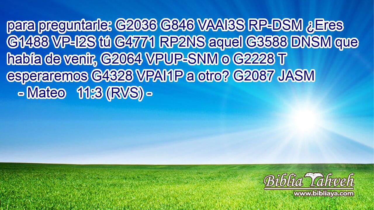 para preguntarle: G2036 G846 VAAI3S RP-DSM ¿Eres G1488 VP-I2S tú G4771 RP2NS aquel G3588 DNSM que había de venir, G2064 VPUP-SNM o G2228 T esperaremos G4328 VPAI1P a otro? G2087 JASM 