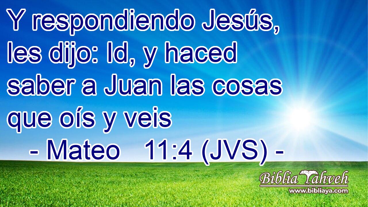 Y respondiendo Jesús, les dijo: Id, y haced saber a Juan las cosas que oís y veis