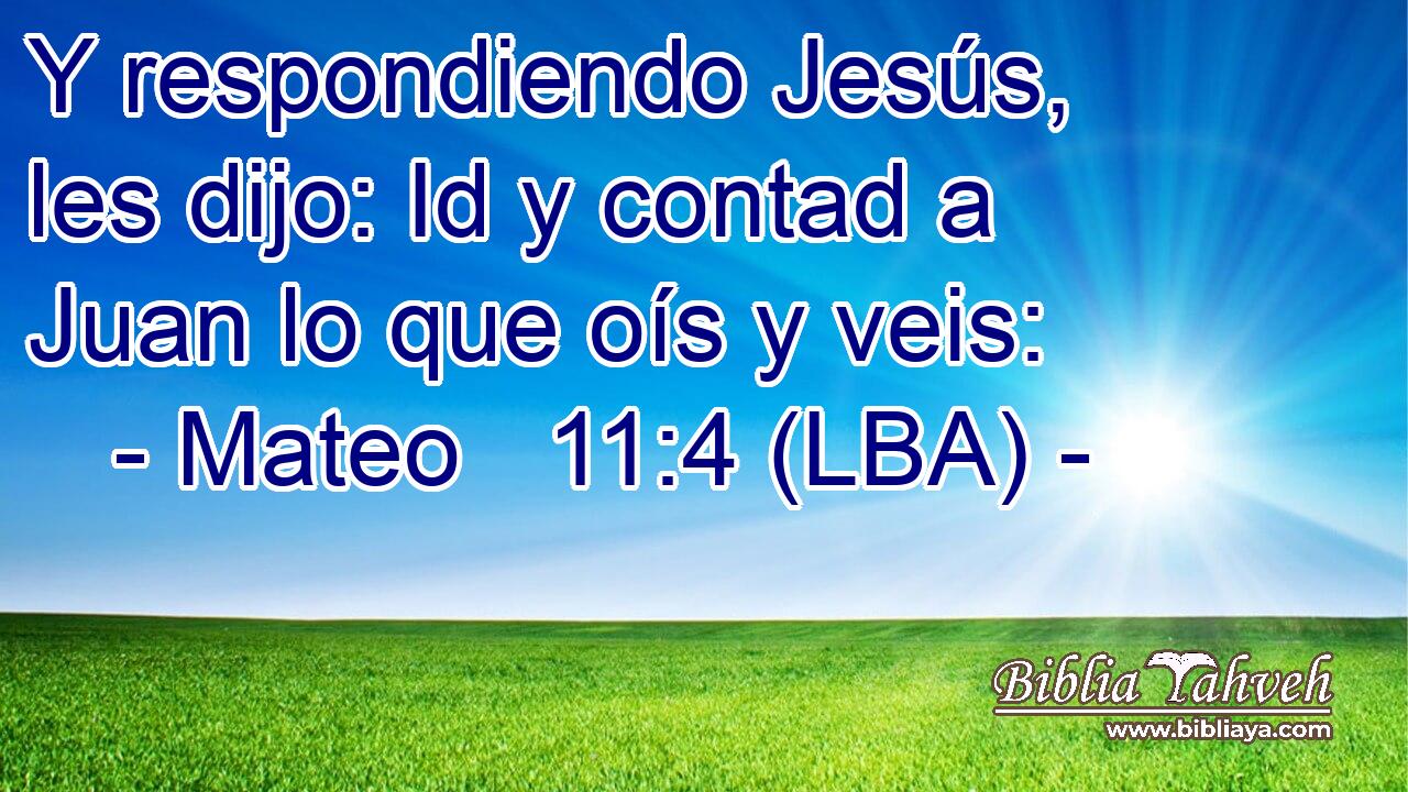 Y respondiendo Jesús, les dijo: Id y contad a Juan lo que oís y veis: