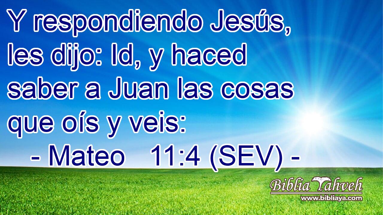 Y respondiendo Jesús, les dijo: Id, y haced saber a Juan las cosas que oís y veis: