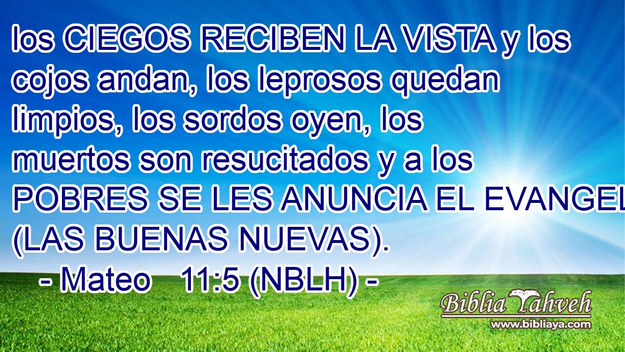  los CIEGOS RECIBEN LA VISTA y los cojos andan, los leprosos quedan limpios, los sordos oyen, los muertos son resucitados y a los POBRES SE LES ANUNCIA EL EVANGELIO (LAS BUENAS NUEVAS). 