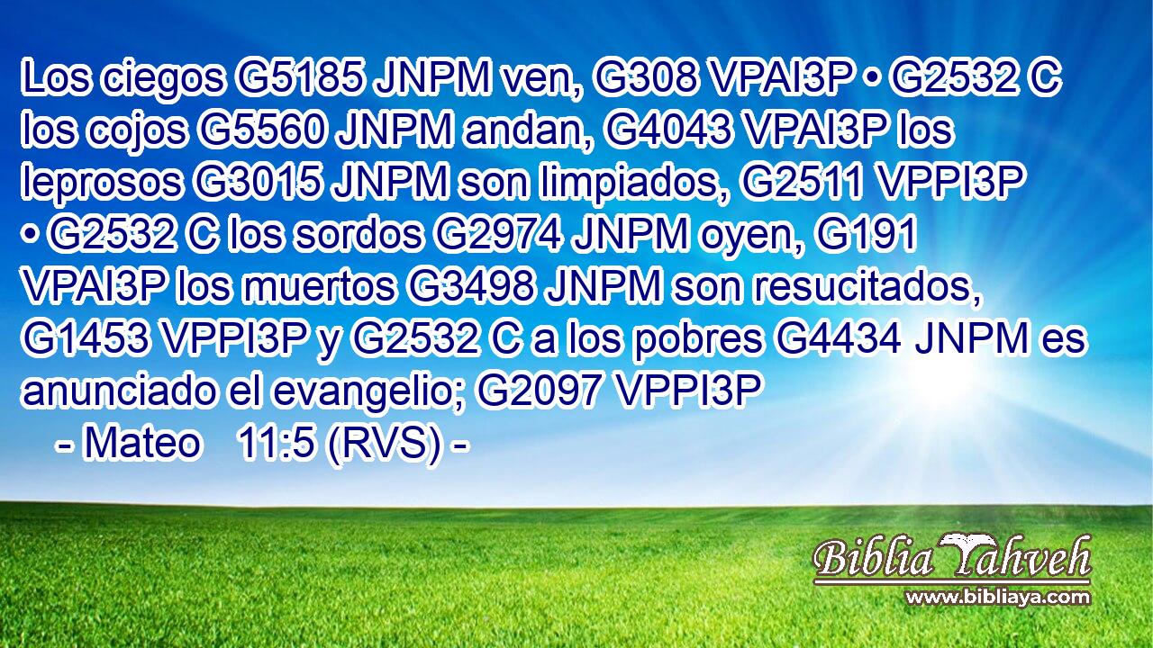 Los ciegos G5185 JNPM ven, G308 VPAI3P • G2532 C los cojos G5560 JNPM andan, G4043 VPAI3P los leprosos G3015 JNPM son limpiados, G2511 VPPI3P • G2532 C los sordos G2974 JNPM oyen, G191 VPAI3P los muertos G3498 JNPM son resucitados, G1453 VPPI3P y G2532 C a los pobres G4434 JNPM es anunciado el evangelio; G2097 VPPI3P 