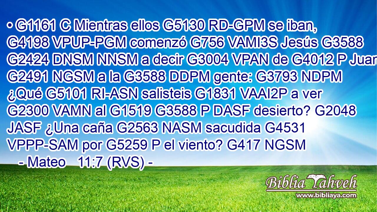 • G1161 C Mientras ellos G5130 RD-GPM se iban, G4198 VPUP-PGM comenzó G756 VAMI3S Jesús G3588 G2424 DNSM NNSM a decir G3004 VPAN de G4012 P Juan G2491 NGSM a la G3588 DDPM gente: G3793 NDPM ¿Qué G5101 RI-ASN salisteis G1831 VAAI2P a ver G2300 VAMN al G1519 G3588 P DASF desierto? G2048 JASF ¿Una caña G2563 NASM sacudida G4531 VPPP-SAM por G5259 P el viento? G417 NGSM 