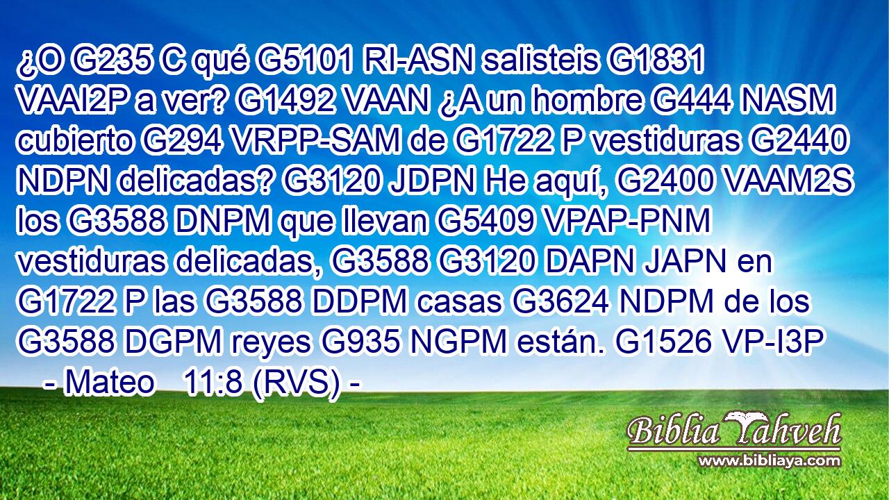 ¿O G235 C qué G5101 RI-ASN salisteis G1831 VAAI2P a ver? G1492 VAAN ¿A un hombre G444 NASM cubierto G294 VRPP-SAM de G1722 P vestiduras G2440 NDPN delicadas? G3120 JDPN He aquí, G2400 VAAM2S los G3588 DNPM que llevan G5409 VPAP-PNM vestiduras delicadas, G3588 G3120 DAPN JAPN en G1722 P las G3588 DDPM casas G3624 NDPM de los G3588 DGPM reyes G935 NGPM están. G1526 VP-I3P 
