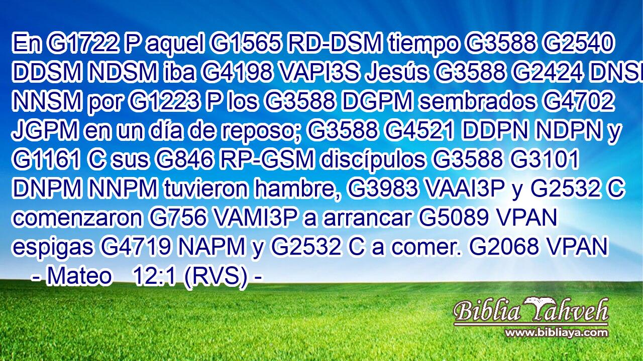 En G1722 P aquel G1565 RD-DSM tiempo G3588 G2540 DDSM NDSM iba G4198 VAPI3S Jesús G3588 G2424 DNSM NNSM por G1223 P los G3588 DGPM sembrados G4702 JGPM en un día de reposo; G3588 G4521 DDPN NDPN y G1161 C sus G846 RP-GSM discípulos G3588 G3101 DNPM NNPM tuvieron hambre, G3983 VAAI3P y G2532 C comenzaron G756 VAMI3P a arrancar G5089 VPAN espigas G4719 NAPM y G2532 C a comer. G2068 VPAN 
