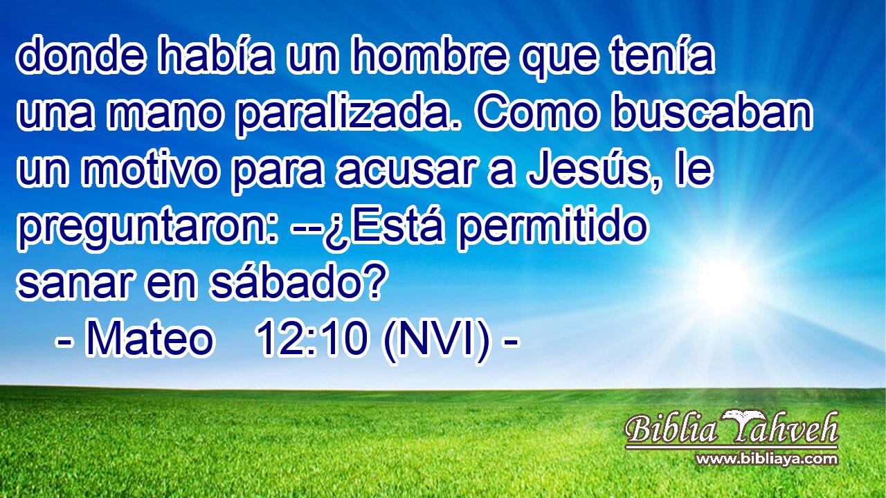  donde había un hombre que tenía una mano paralizada. Como buscaban un motivo para acusar a Jesús, le preguntaron: --¿Está permitido sanar en sábado? 