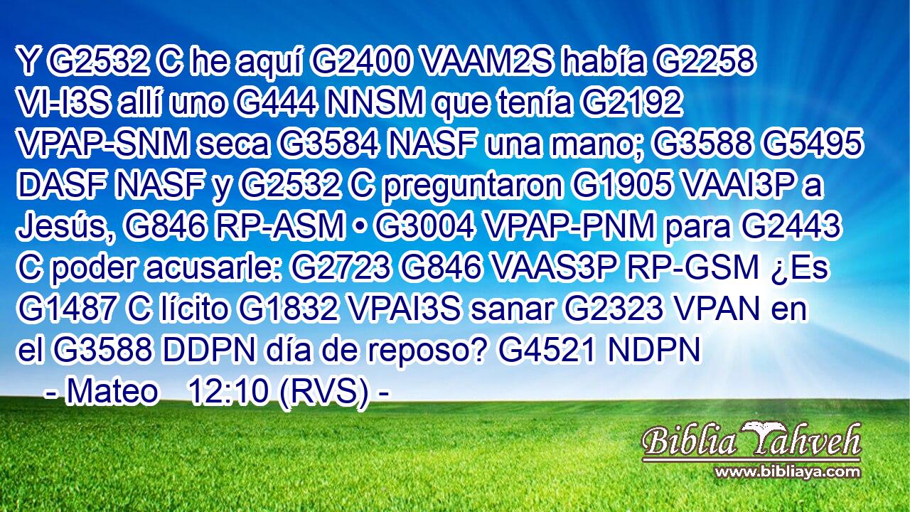 Y G2532 C he aquí G2400 VAAM2S había G2258 VI-I3S allí uno G444 NNSM que tenía G2192 VPAP-SNM seca G3584 NASF una mano; G3588 G5495 DASF NASF y G2532 C preguntaron G1905 VAAI3P a Jesús, G846 RP-ASM • G3004 VPAP-PNM para G2443 C poder acusarle: G2723 G846 VAAS3P RP-GSM ¿Es G1487 C lícito G1832 VPAI3S sanar G2323 VPAN en el G3588 DDPN día de reposo? G4521 NDPN 