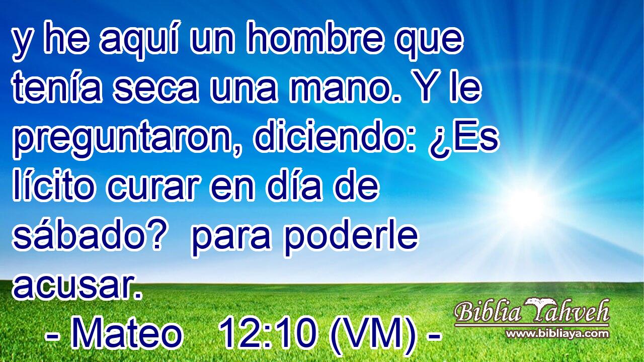  y he aquí un hombre que tenía seca una mano. Y le preguntaron, diciendo: ¿Es lícito curar en día de sábado?  para poderle acusar. 