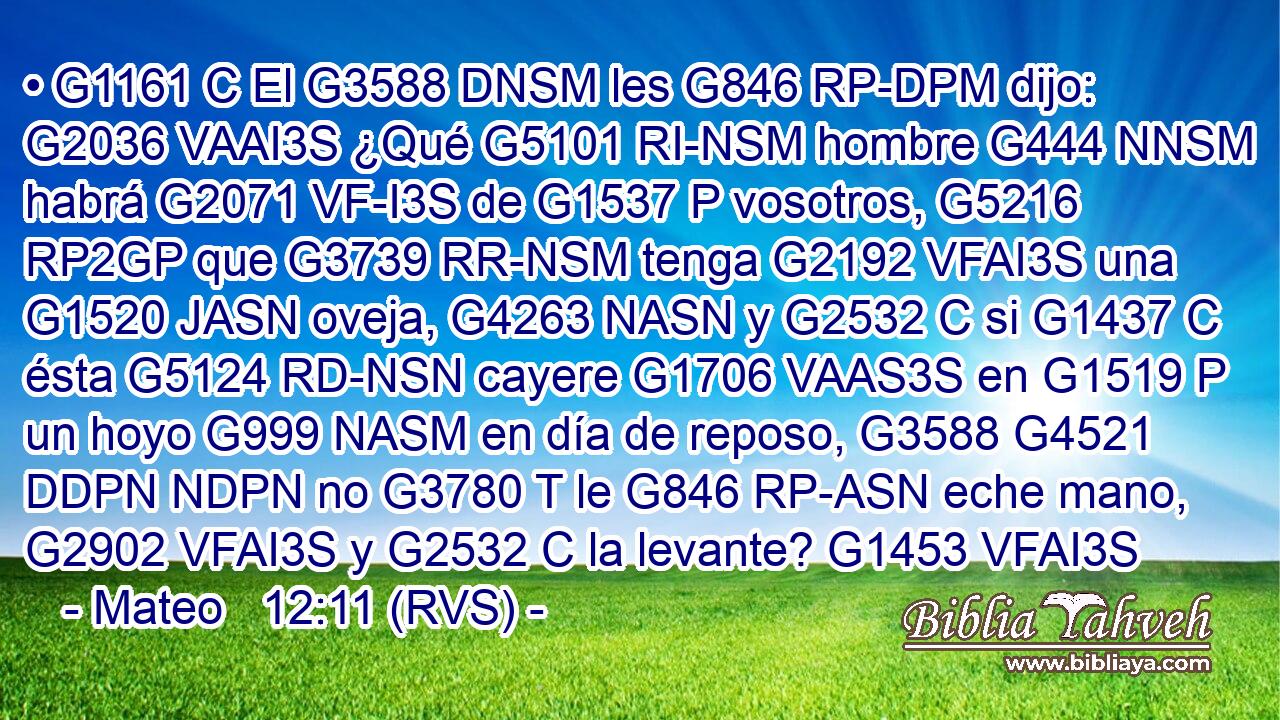 • G1161 C El G3588 DNSM les G846 RP-DPM dijo: G2036 VAAI3S ¿Qué G5101 RI-NSM hombre G444 NNSM habrá G2071 VF-I3S de G1537 P vosotros, G5216 RP2GP que G3739 RR-NSM tenga G2192 VFAI3S una G1520 JASN oveja, G4263 NASN y G2532 C si G1437 C ésta G5124 RD-NSN cayere G1706 VAAS3S en G1519 P un hoyo G999 NASM en día de reposo, G3588 G4521 DDPN NDPN no G3780 T le G846 RP-ASN eche mano, G2902 VFAI3S y G2532 C la levante? G1453 VFAI3S 