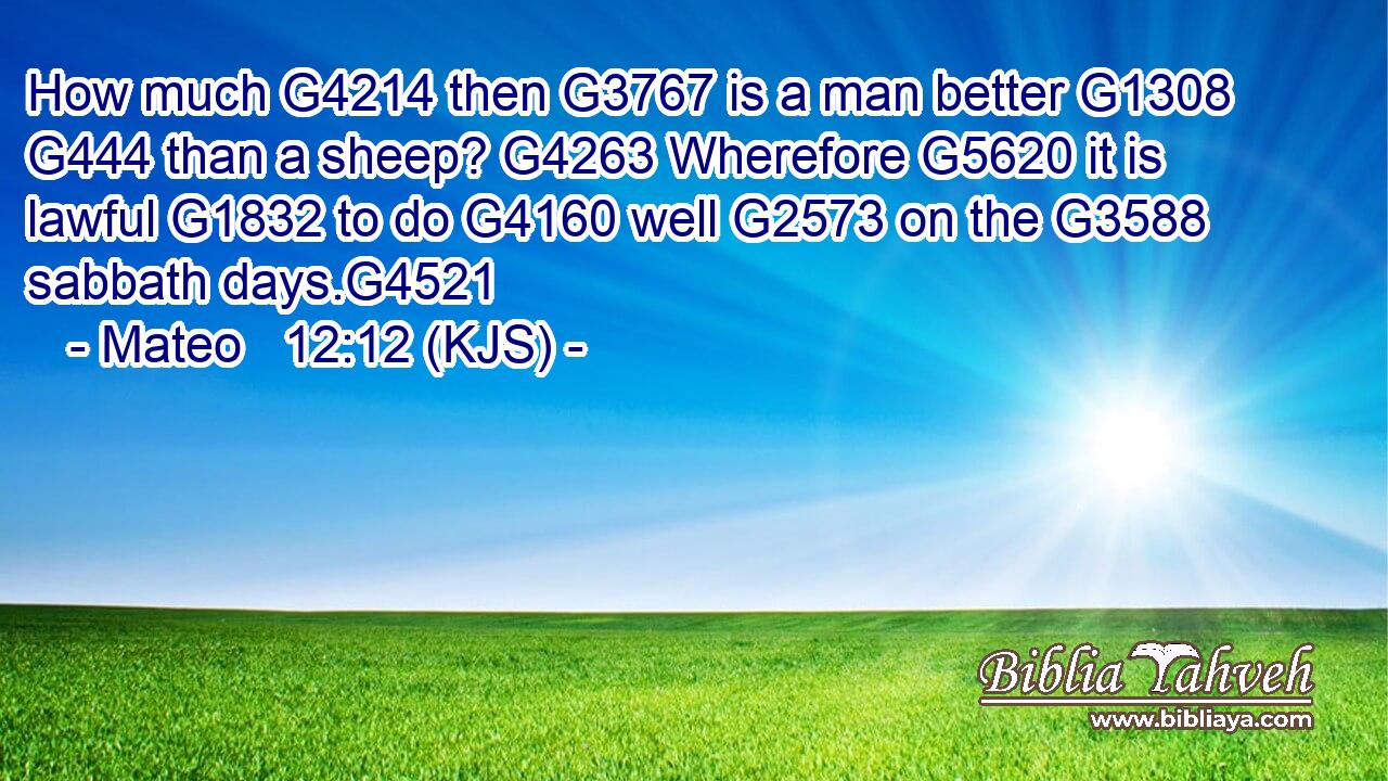 How much G4214 then G3767 is a man better G1308  G444 than a sheep? G4263 Wherefore G5620 it is lawful G1832 to do G4160 well G2573 on the G3588 sabbath days.G4521