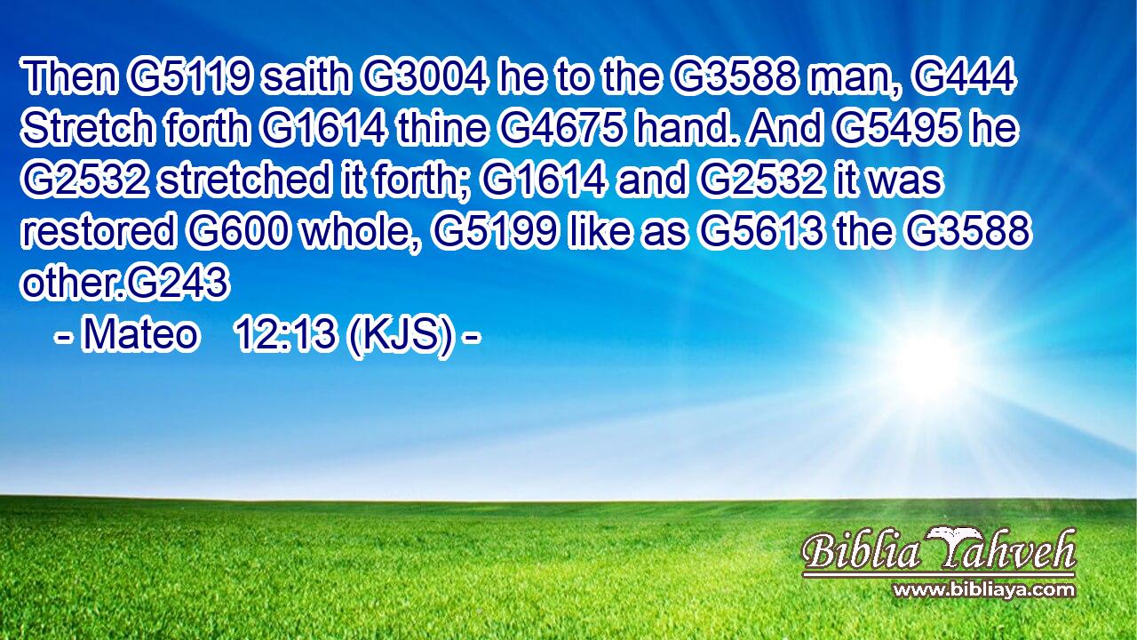 Then G5119 saith G3004 he to the G3588 man, G444 Stretch forth G1614 thine G4675 hand. And G5495 he G2532 stretched it forth; G1614 and G2532 it was restored G600 whole, G5199 like as G5613 the G3588 other.G243