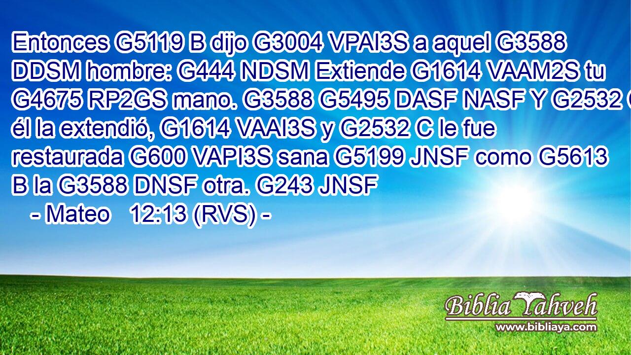Entonces G5119 B dijo G3004 VPAI3S a aquel G3588 DDSM hombre: G444 NDSM Extiende G1614 VAAM2S tu G4675 RP2GS mano. G3588 G5495 DASF NASF Y G2532 C él la extendió, G1614 VAAI3S y G2532 C le fue restaurada G600 VAPI3S sana G5199 JNSF como G5613 B la G3588 DNSF otra. G243 JNSF 
