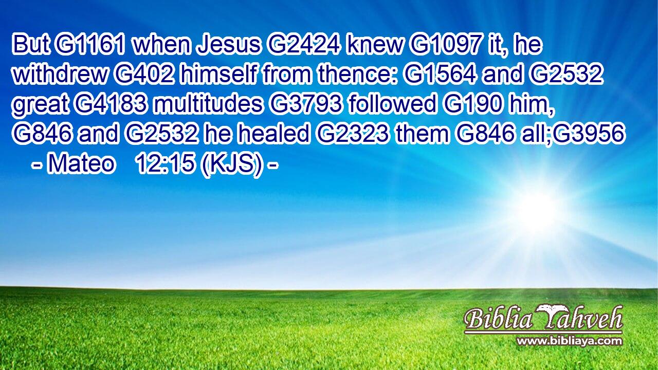But G1161 when Jesus G2424 knew G1097 it, he withdrew G402 himself from thence: G1564 and G2532 great G4183 multitudes G3793 followed G190 him, G846 and G2532 he healed G2323 them G846 all;G3956