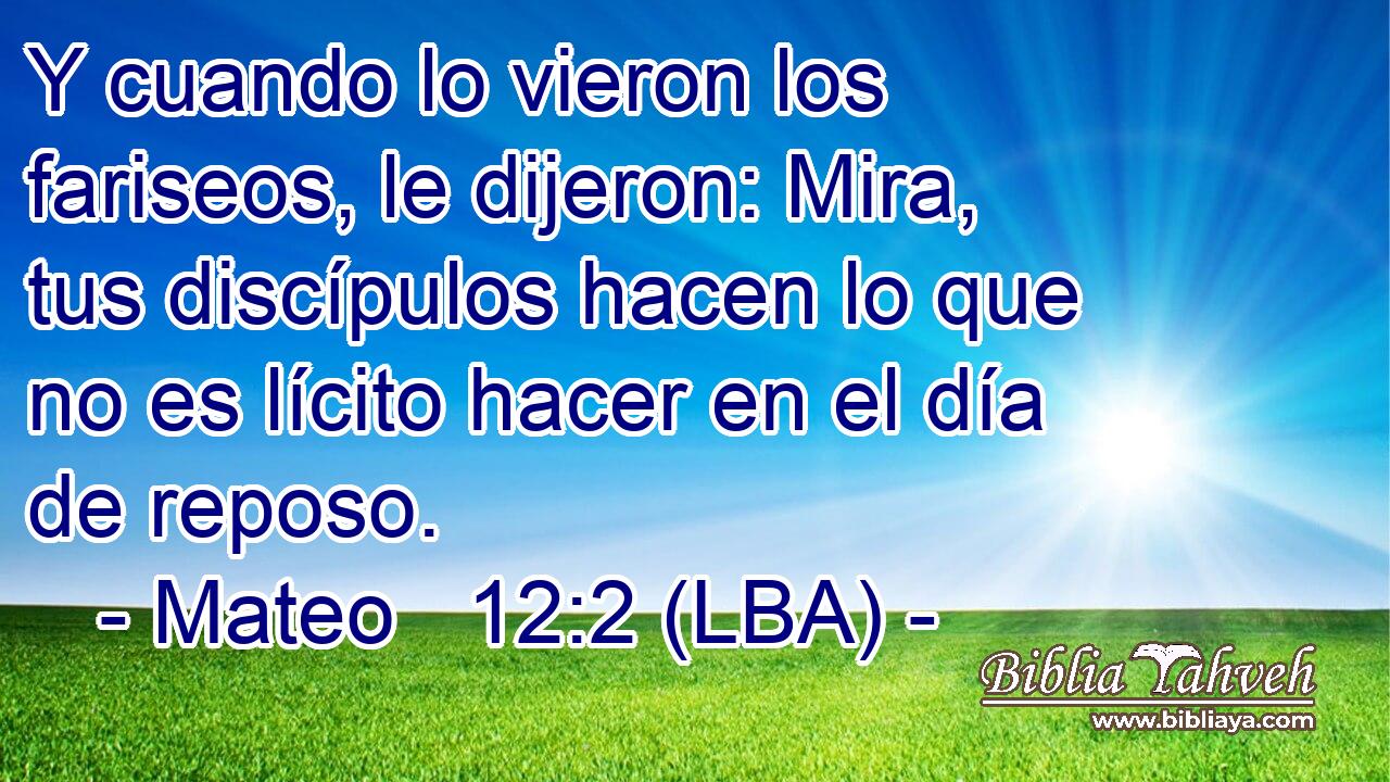 Y cuando lo vieron los fariseos, le dijeron: Mira, tus discípulos hacen lo que no es lícito hacer en el día de reposo.