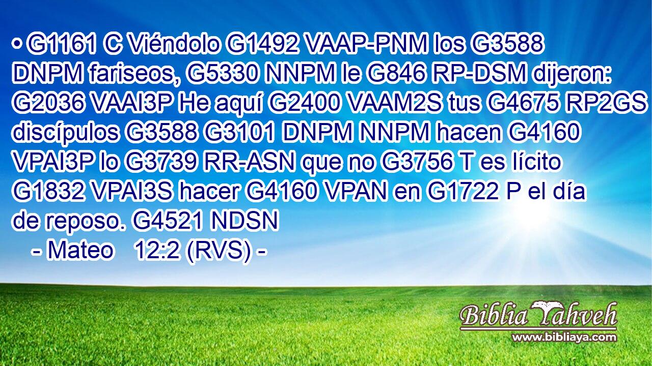 • G1161 C Viéndolo G1492 VAAP-PNM los G3588 DNPM fariseos, G5330 NNPM le G846 RP-DSM dijeron: G2036 VAAI3P He aquí G2400 VAAM2S tus G4675 RP2GS discípulos G3588 G3101 DNPM NNPM hacen G4160 VPAI3P lo G3739 RR-ASN que no G3756 T es lícito G1832 VPAI3S hacer G4160 VPAN en G1722 P el día de reposo. G4521 NDSN 